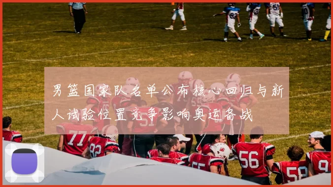 男篮国家队名单公布核心回归与新人试验位置竞争影响奥运备战