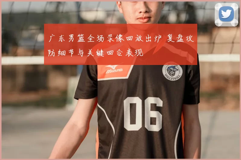 广东男篮全场录像回放出炉 复盘攻防细节与关键回合表现
