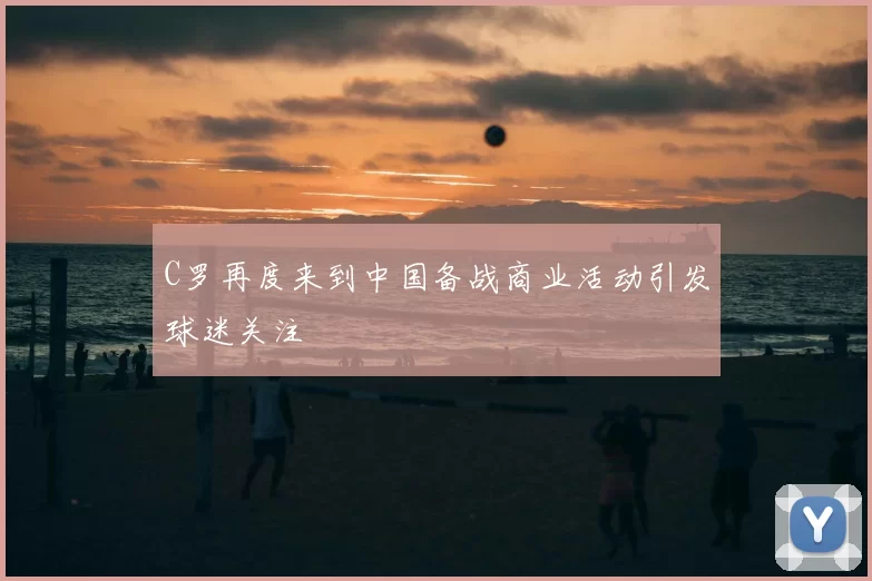 C罗再度来到中国备战商业活动引发球迷关注