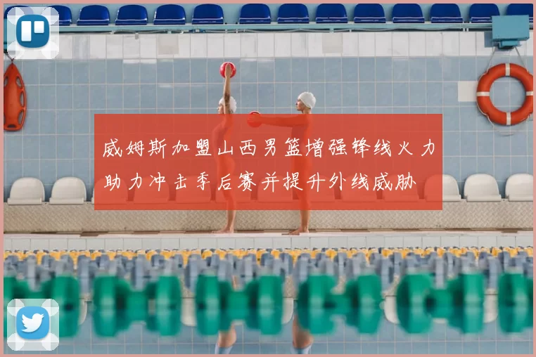 威姆斯加盟山西男篮增强锋线火力助力冲击季后赛并提升外线威胁