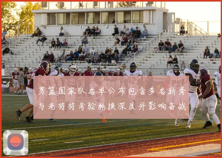 男篮国家队名单公布包含多名新秀与老将将考验轮换深度并影响备战策略
