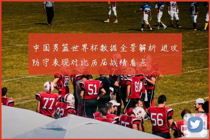 中国男篮世界杯数据全景解析 进攻防守表现对比历届战绩看点