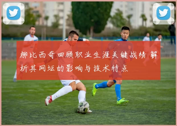 柳比西奇回顾职业生涯关键战绩 解析其网坛的影响与技术特点
