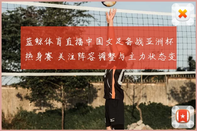 蓝鲸体育直播中国女足备战亚洲杯热身赛 关注阵容调整与主力状态变化