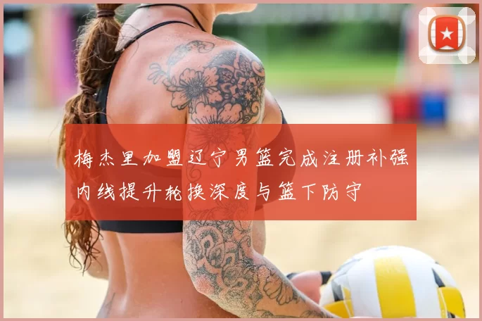 梅杰里加盟辽宁男篮完成注册补强内线提升轮换深度与篮下防守