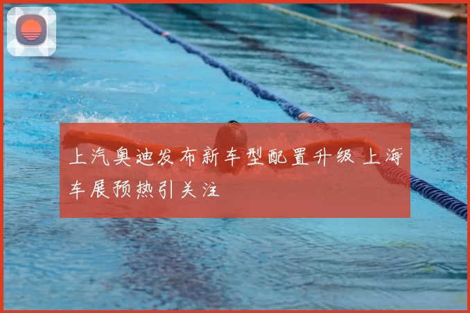 上汽奥迪发布新车型配置升级 上海车展预热引关注