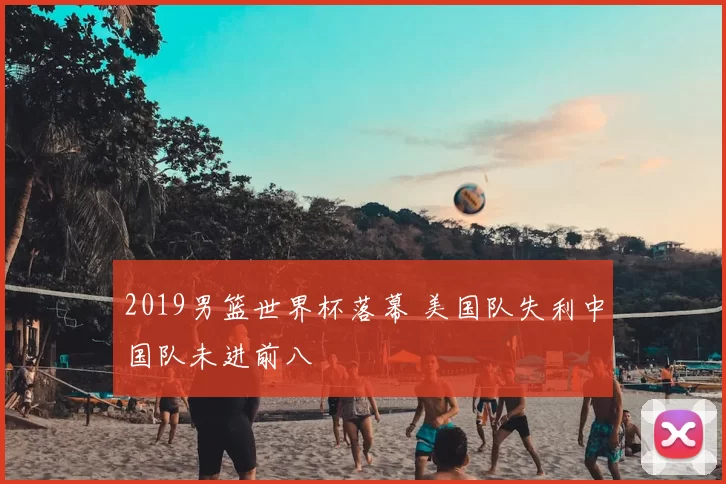 2019男篮世界杯落幕 美国队失利中国队未进前八