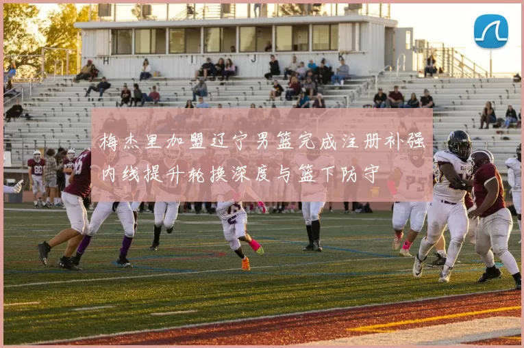 梅杰里加盟辽宁男篮完成注册补强内线提升轮换深度与篮下防守