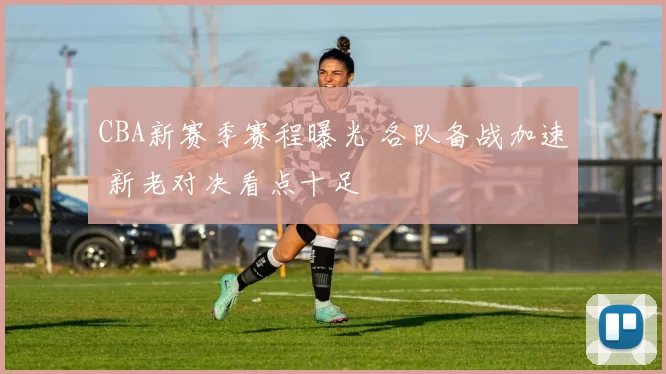 CBA新赛季赛程曝光 各队备战加速 新老对决看点十足