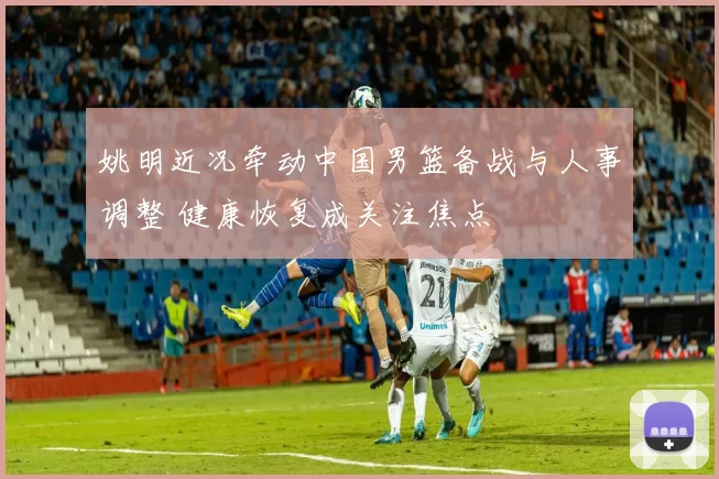 姚明近况牵动中国男篮备战与人事调整 健康恢复成关注焦点