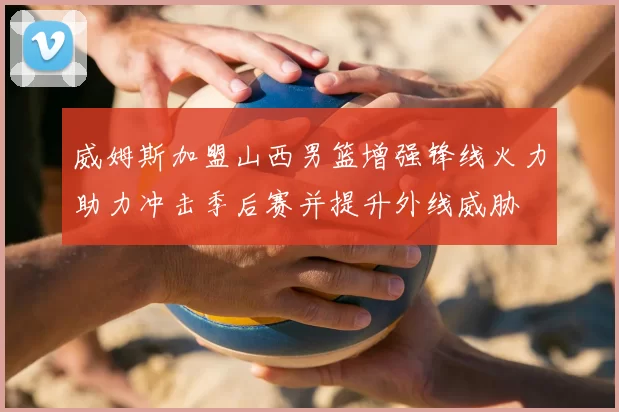威姆斯加盟山西男篮增强锋线火力助力冲击季后赛并提升外线威胁