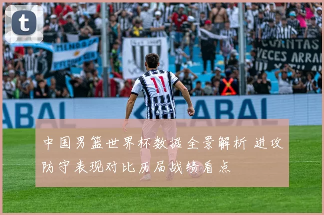 中国男篮世界杯数据全景解析 进攻防守表现对比历届战绩看点