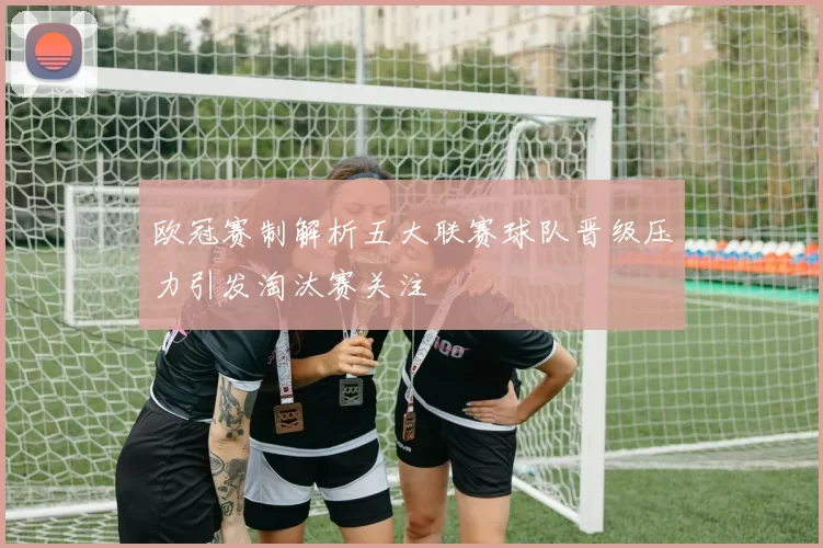 欧冠赛制解析五大联赛球队晋级压力引发淘汰赛关注