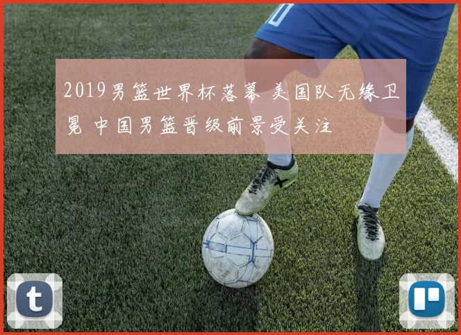 2019男篮世界杯落幕 美国队无缘卫冕 中国男篮晋级前景受关注