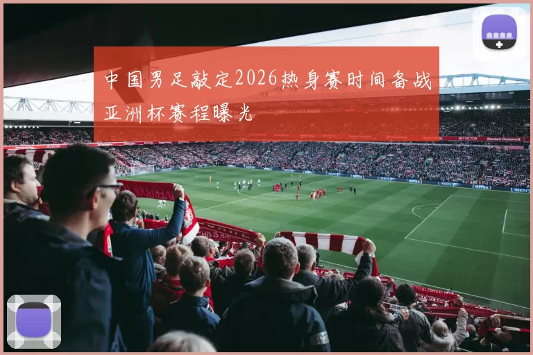 中国男足敲定2026热身赛时间备战亚洲杯赛程曝光