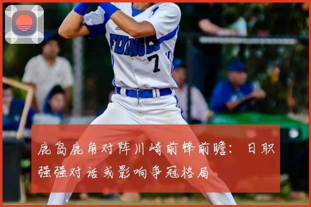鹿岛鹿角对阵川崎前锋前瞻：日职强强对话或影响争冠格局
