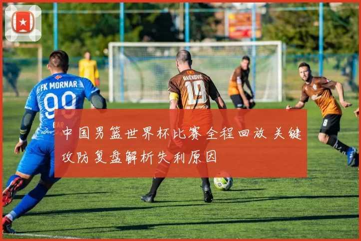 中国男篮世界杯比赛全程回放 关键攻防复盘解析失利原因