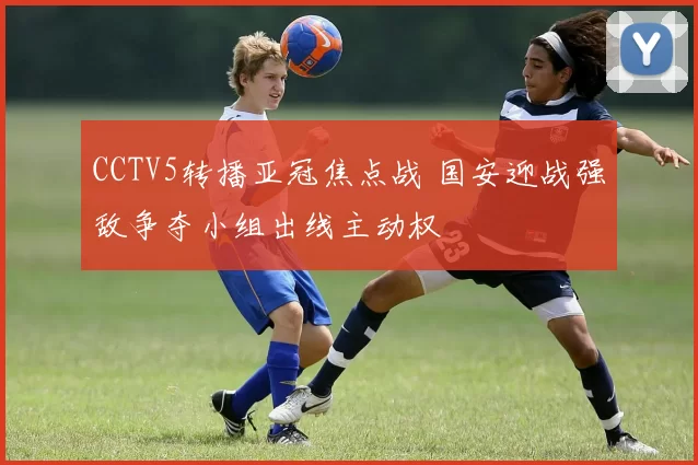 CCTV5转播亚冠焦点战 国安迎战强敌争夺小组出线主动权