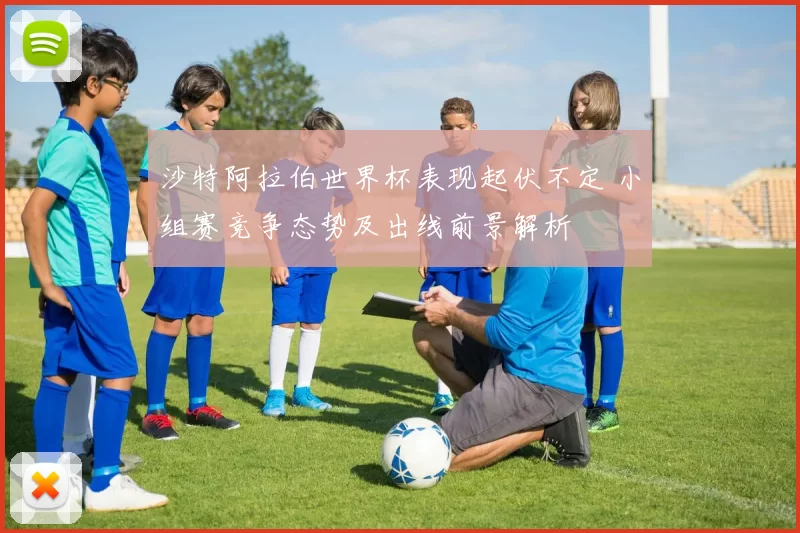 沙特阿拉伯世界杯表现起伏不定 小组赛竞争态势及出线前景解析