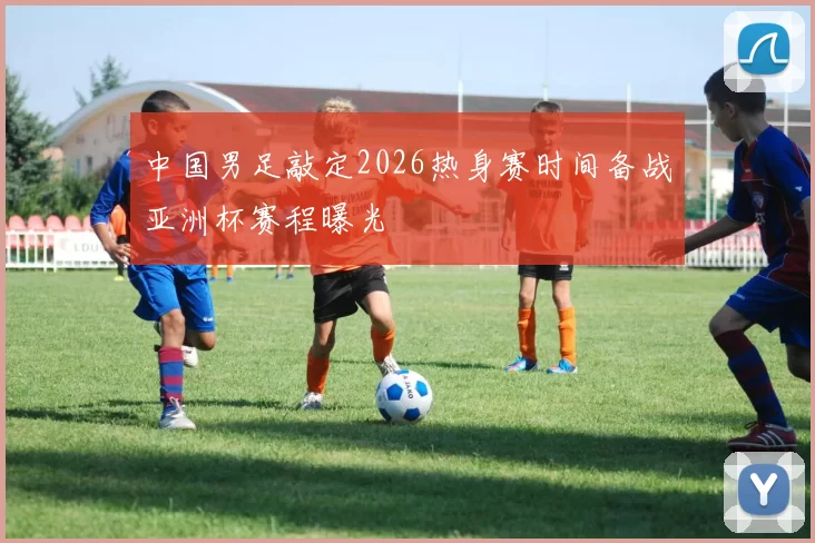 中国男足敲定2026热身赛时间备战亚洲杯赛程曝光