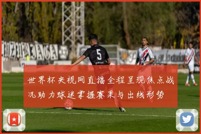 世界杯央视网直播全程呈现焦点战况助力球迷掌握赛果与出线形势