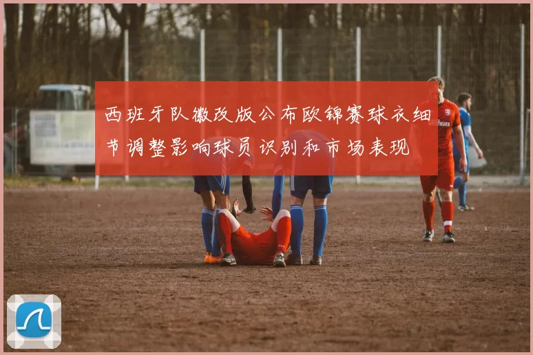 西班牙队徽改版公布欧锦赛球衣细节调整影响球员识别和市场表现