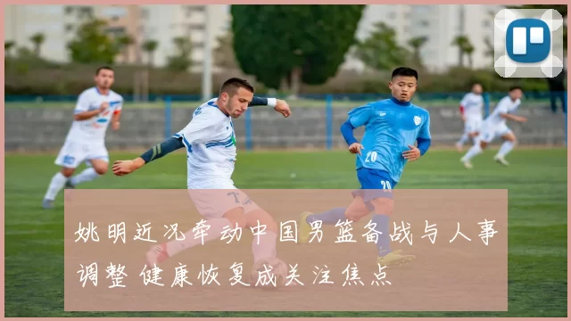 姚明近况牵动中国男篮备战与人事调整 健康恢复成关注焦点