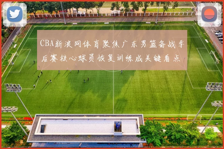 CBA新浪网体育聚焦广东男篮备战季后赛核心球员恢复训练成关键看点