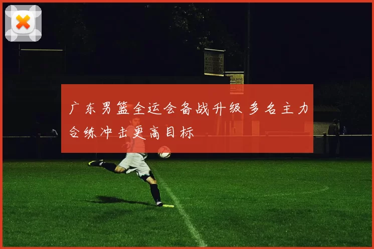 广东男篮全运会备战升级 多名主力合练冲击更高目标
