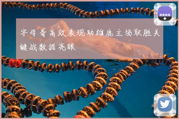字母哥高效表现助雄鹿主场取胜关键战数据亮眼