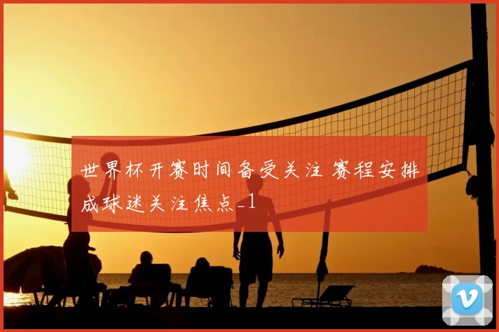 世界杯开赛时间备受关注 赛程安排成球迷关注焦点_1