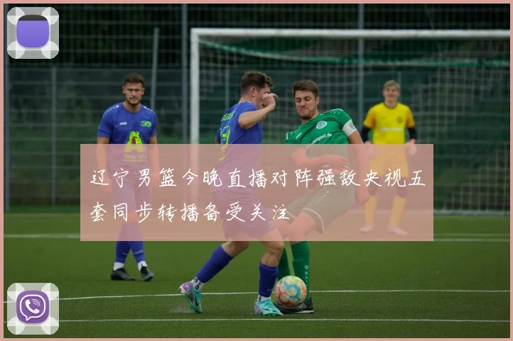 辽宁男篮今晚直播对阵强敌央视五套同步转播备受关注