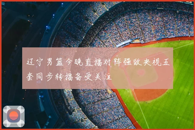 辽宁男篮今晚直播对阵强敌央视五套同步转播备受关注
