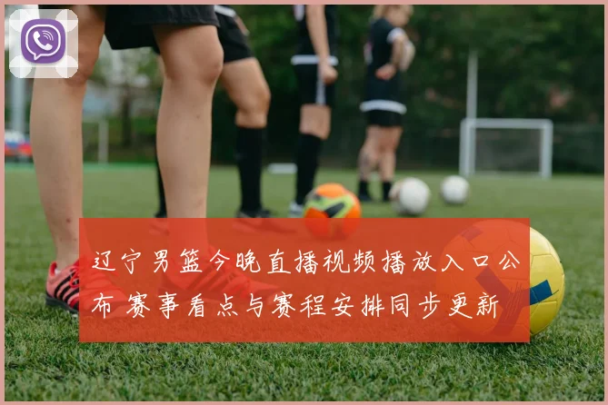 辽宁男篮今晚直播视频播放入口公布 赛事看点与赛程安排同步更新