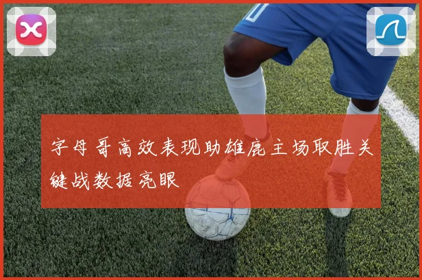 字母哥高效表现助雄鹿主场取胜关键战数据亮眼