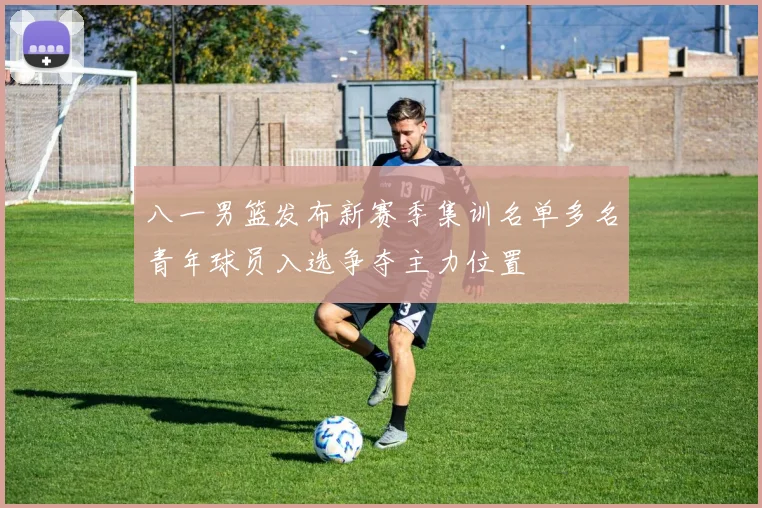 八一男篮发布新赛季集训名单多名青年球员入选争夺主力位置