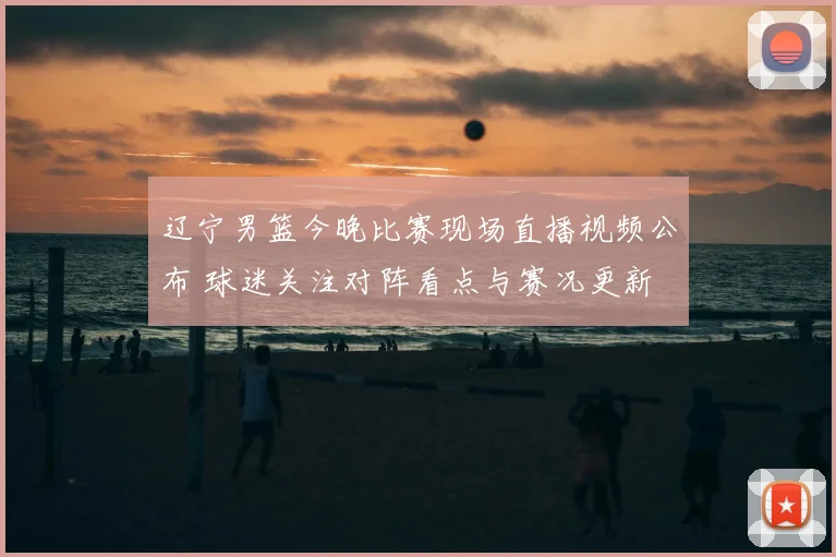 辽宁男篮今晚比赛现场直播视频公布 球迷关注对阵看点与赛况更新