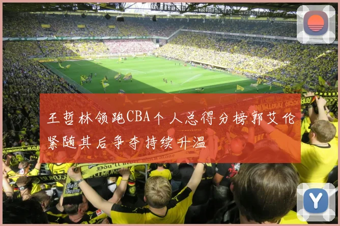 王哲林领跑CBA个人总得分榜郭艾伦紧随其后争夺持续升温
